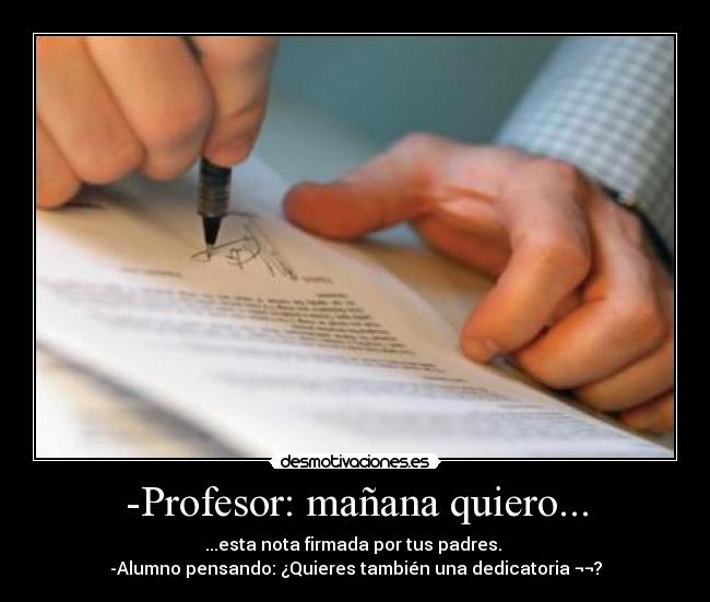 -Profesor: mañana quiero... - ...esta nota firmada por tus padres. 
-Alumno pensando: ¿Quieres también una dedicatoria ¬¬?