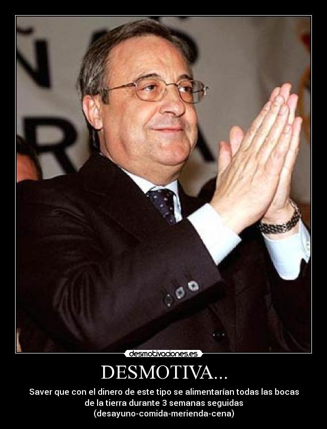 DESMOTIVA... - Saver que con el dinero de este tipo se alimentarían todas las bocas
de la tierra durante 3 semanas seguidas
(desayuno-comida-merienda-cena)