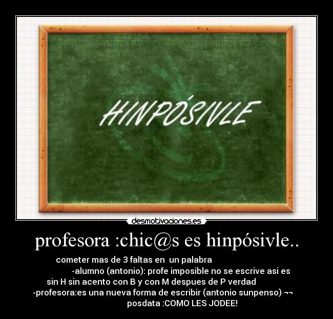 profesora :chic@s es hinpósivle.. - cometer mas de 3 faltas en un palabra
-alumno (antonio): profe imposible no se escrive asi es
sin H sin acento con B y con M despues de P verdad
-profesora:es una nueva forma de escribir (antonio sunpenso) ¬¬
posdata :COMO LES JODEE!