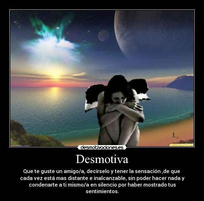 Desmotiva - Que te guste un amigo/a, decírselo y tener la sensación ,de que
cada vez está mas distante e inalcanzable, sin poder hacer nada y
condenarte a ti mismo/a en silencio por haber mostrado tus
sentimientos.
