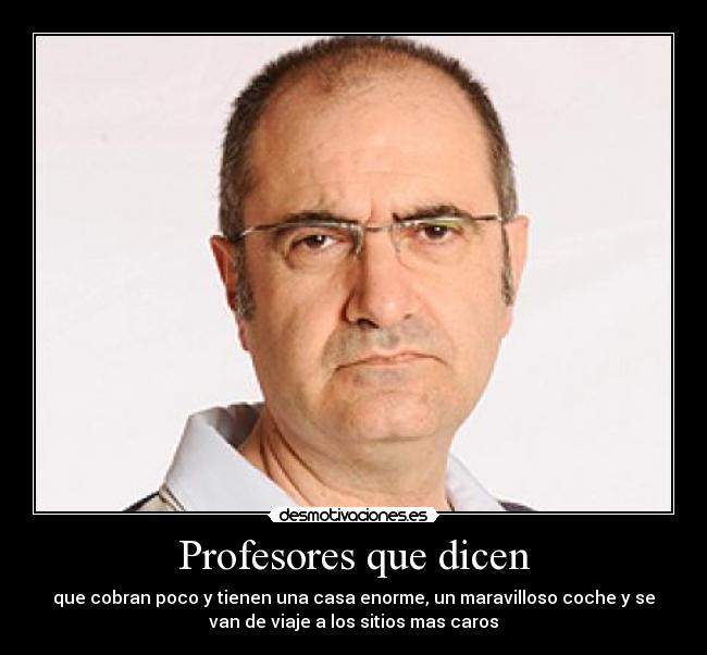Profesores que dicen - que cobran poco y tienen una casa enorme, un maravilloso coche y se
van de viaje a los sitios mas caros