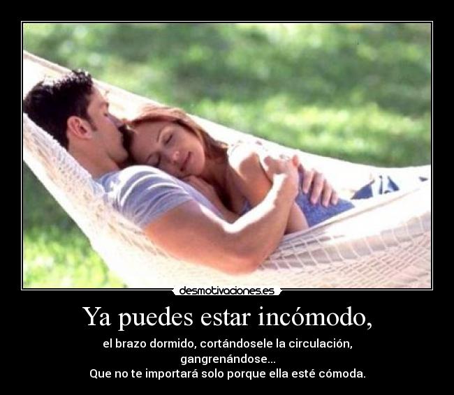 Ya puedes estar incómodo, - el brazo dormido, cortándosele la circulación,
gangrenándose...
Que no te importará solo porque ella esté cómoda.