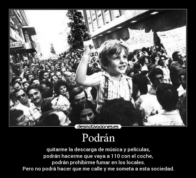 Podrán - quitarme la descarga de música y películas,
podrán hacerme que vaya a 110 con el coche,
podrán prohibirme fumar en los locales.
Pero no podrá hacer que me calle y me someta a esta sociedad.