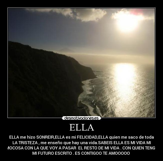 ELLA - ELLA me hizo SONREIR,ELLA es mi FELICIDAD,ELLA quien me saco de toda
LA TRISTEZA , me enseño que hay una vida.SABEIS ELLA ES MI VIDA MI
MOCOSA CON LA QUE VOY A PASAR EL RESTO DE MI VIDA . CON QUIEN TENGO
MI FUTURO ESCRITO . ES CONTIGOO TE AMOOOOO