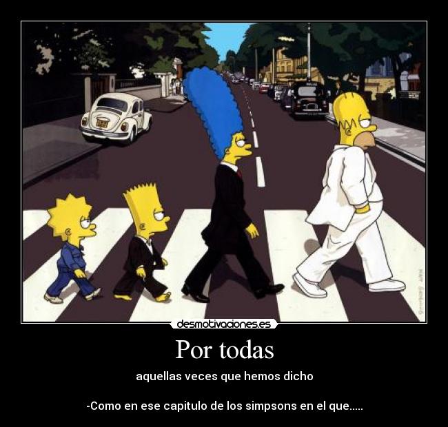Por todas - aquellas veces que hemos dicho
-Como en ese capitulo de los simpsons en el que.....