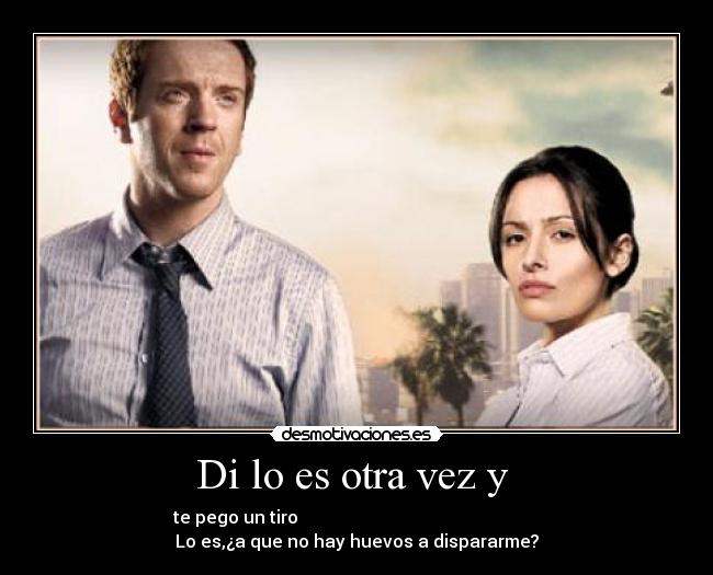 Di lo es otra vez y  - te pego un tiro                                                       
Lo es,¿a que no hay huevos a dispararme?