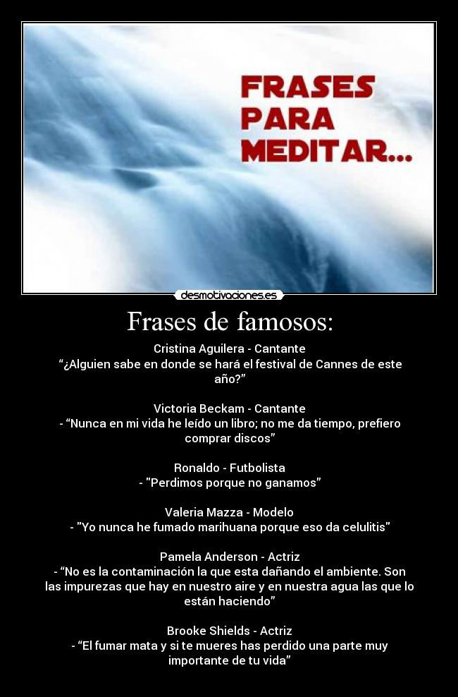 Frases de famosos: - Cristina Aguilera - Cantante
 “¿Alguien sabe en donde se hará el festival de Cannes de este
año?”

Victoria Beckam - Cantante
- “Nunca en mi vida he leído un libro; no me da tiempo, prefiero
comprar discos”

Ronaldo - Futbolista
- Perdimos porque no ganamos”

Valeria Mazza - Modelo
- Yo nunca he fumado marihuana porque eso da celulitis

Pamela Anderson - Actriz
- “No es la contaminación la que esta dañando el ambiente. Son
las impurezas que hay en nuestro aire y en nuestra agua las que lo
están haciendo”

Brooke Shields - Actriz
- “El fumar mata y si te mueres has perdido una parte muy
importante de tu vida”
