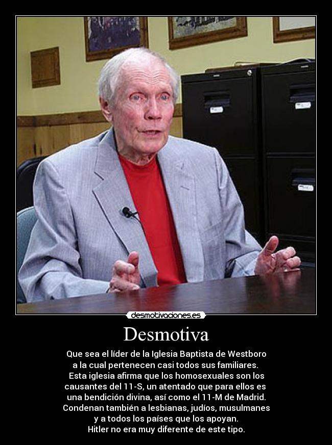 Desmotiva - Que sea el líder de la Iglesia Baptista de Westboro
a la cual pertenecen casi todos sus familiares. 
Esta iglesia afirma que los homosexuales son los
causantes del 11-S, un atentado que para ellos es 
una bendición divina, así como el 11-M de Madrid.
Condenan también a lesbianas, judíos, musulmanes
y a todos los países que los apoyan.
Hitler no era muy diferente de este tipo.