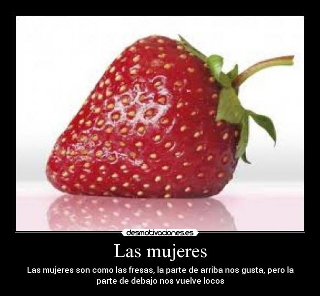 Las mujeres - Las mujeres son como las fresas, la parte de arriba nos gusta, pero la
parte de debajo nos vuelve locos