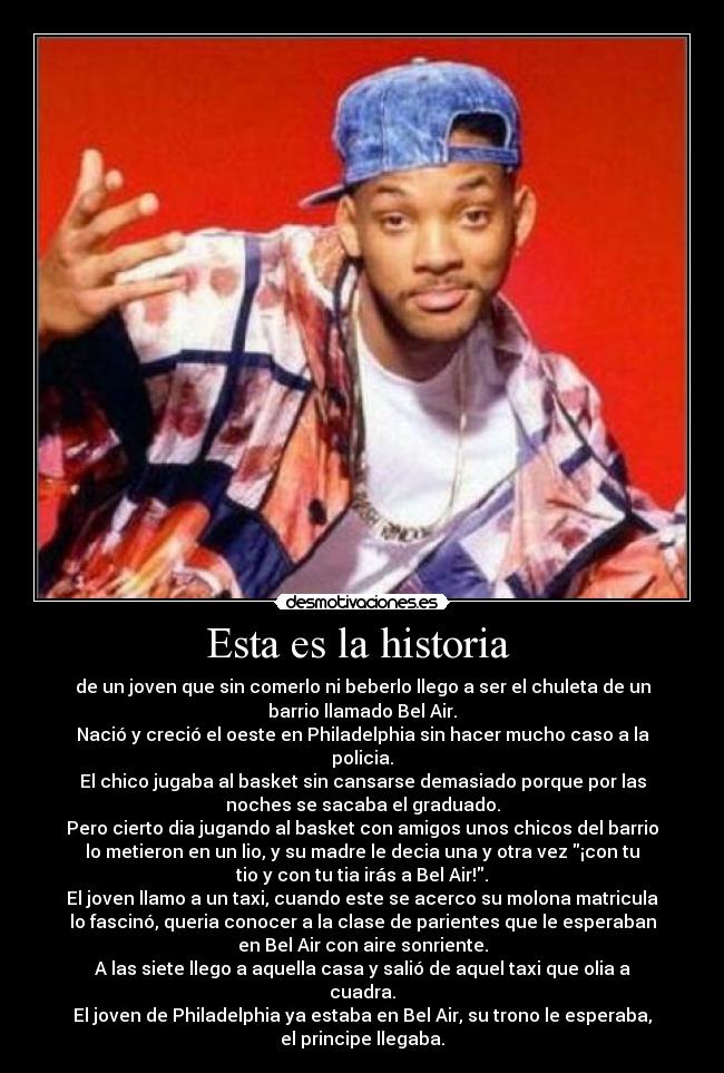 Esta es la historia  - de un joven que sin comerlo ni beberlo llego a ser el chuleta de un
barrio llamado Bel Air.
Nació y creció el oeste en Philadelphia sin hacer mucho caso a la
policia.
El chico jugaba al basket sin cansarse demasiado porque por las
noches se sacaba el graduado.
Pero cierto dia jugando al basket con amigos unos chicos del barrio
lo metieron en un lio, y su madre le decia una y otra vez ¡con tu
tio y con tu tia irás a Bel Air!.
El joven llamo a un taxi, cuando este se acerco su molona matricula
lo fascinó, queria conocer a la clase de parientes que le esperaban
en Bel Air con aire sonriente.
A las siete llego a aquella casa y salió de aquel taxi que olia a
cuadra.
El joven de Philadelphia ya estaba en Bel Air, su trono le esperaba,
el principe llegaba.