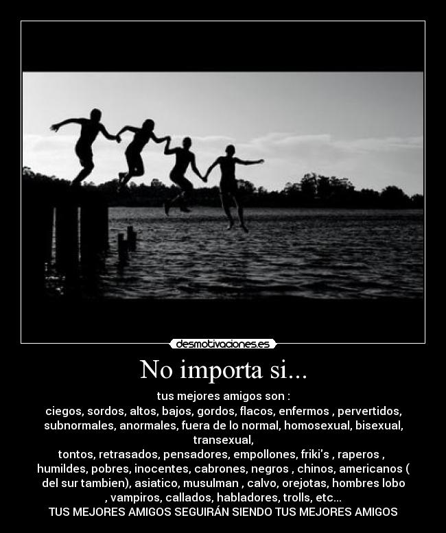 No importa si... - tus mejores amigos son :
ciegos, sordos, altos, bajos, gordos, flacos, enfermos , pervertidos,
subnormales, anormales, fuera de lo normal, homosexual, bisexual,
transexual,
tontos, retrasados, pensadores, empollones, frikis , raperos , 
humildes, pobres, inocentes, cabrones, negros , chinos, americanos (
del sur tambien), asiatico, musulman , calvo, orejotas, hombres lobo
, vampiros, callados, habladores, trolls, etc...
TUS MEJORES AMIGOS SEGUIRÁN SIENDO TUS MEJORES AMIGOS