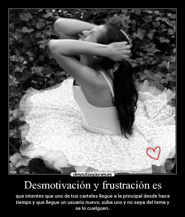 Desmotivación y frustración es - que intentes que uno de tus carteles llegue a la principal desde hace
tiempo y que llegue un usuario nuevo, suba uno y no sepa del tema y
se lo cuelguen..