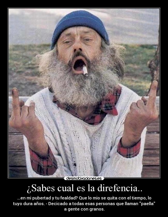 ¿Sabes cual es la direfencia.. - ...en mi pubertad y tu fealdad? Que lo mio se quita con el tiempo, lo
tuyo dura años. - Decicado a todas esas personas que llaman paella
a gente con granos.