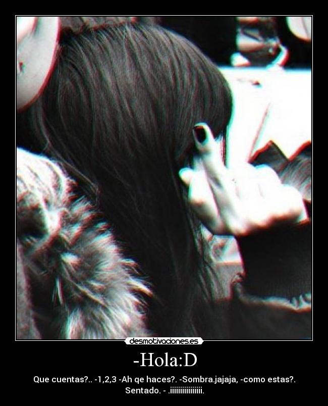 -Hola:D - Que cuentas?.. -1,2,3 -Ah qe haces?. -Sombra.jajaja, -como estas?.
Sentado. - .iiiiiiiiiiiiiiii.