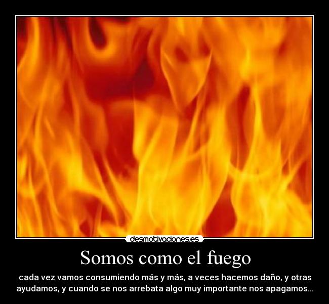 Somos como el fuego - cada vez vamos consumiendo más y más, a veces hacemos daño, y otras
ayudamos, y cuando se nos arrebata algo muy importante nos apagamos...