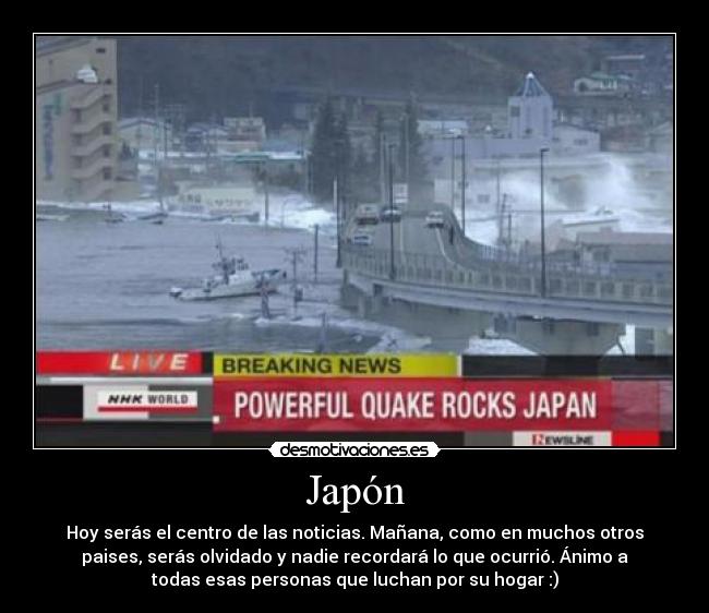 Japón - Hoy serás el centro de las noticias. Mañana, como en muchos otros
paises, serás olvidado y nadie recordará lo que ocurrió. Ánimo a
todas esas personas que luchan por su hogar :)