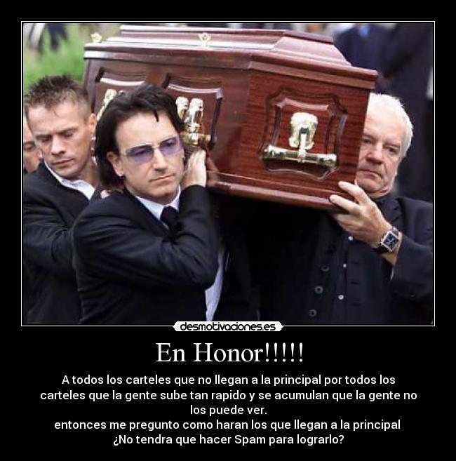 En Honor!!!!! - A todos los carteles que no llegan a la principal por todos los
carteles que la gente sube tan rapido y se acumulan que la gente no
los puede ver.
entonces me pregunto como haran los que llegan a la principal
¿No tendra que hacer Spam para lograrlo?