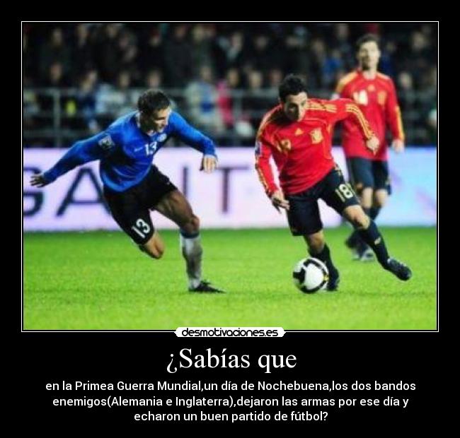 ¿Sabías que - en la Primea Guerra Mundial,un día de Nochebuena,los dos bandos
enemigos(Alemania e Inglaterra),dejaron las armas por ese día y
echaron un buen partido de fútbol?