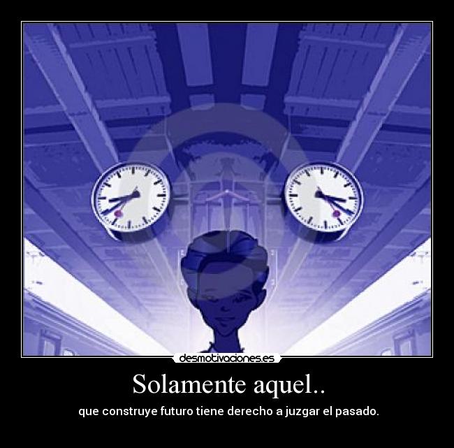 Solamente aquel.. -  que construye futuro tiene derecho a juzgar el pasado.
