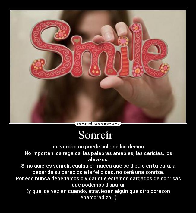 Sonreír - de verdad no puede salir de los demás.
No importan los regalos, las palabras amables, las caricias, los
abrazos.
Si no quieres sonreír, cualquier mueca que se dibuje en tu cara, a
pesar de su parecido a la felicidad, no será una sonrisa.
Por eso nunca deberíamos olvidar que estamos cargados de sonrisas
que podemos disparar
(y que, de vez en cuando, atraviesan algún que otro corazón
enamoradizo...)