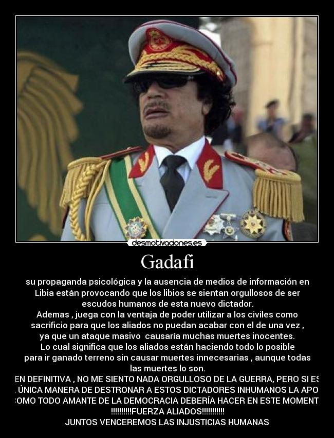 Gadafi - su propaganda psicológica y la ausencia de medios de información en
Libia están provocando que los libios se sientan orgullosos de ser
escudos humanos de esta nuevo dictador.
Ademas , juega con la ventaja de poder utilizar a los civiles como
sacrificio para que los aliados no puedan acabar con el de una vez ,
ya que un ataque masivo  causaría muchas muertes inocentes.
Lo cual significa que los aliados están haciendo todo lo posible
para ir ganado terreno sin causar muertes innecesarias , aunque todas
las muertes lo son.
EN DEFINITIVA , NO ME SIENTO NADA ORGULLOSO DE LA GUERRA, PERO SI ES
LA ÚNICA MANERA DE DESTRONAR A ESTOS DICTADORES INHUMANOS LA APOYO
COMO TODO AMANTE DE LA DEMOCRACIA DEBERÍA HACER EN ESTE MOMENTO
!!!!!!!!!!FUERZA ALIADOS!!!!!!!!!!!
JUNTOS VENCEREMOS LAS INJUSTICIAS HUMANAS