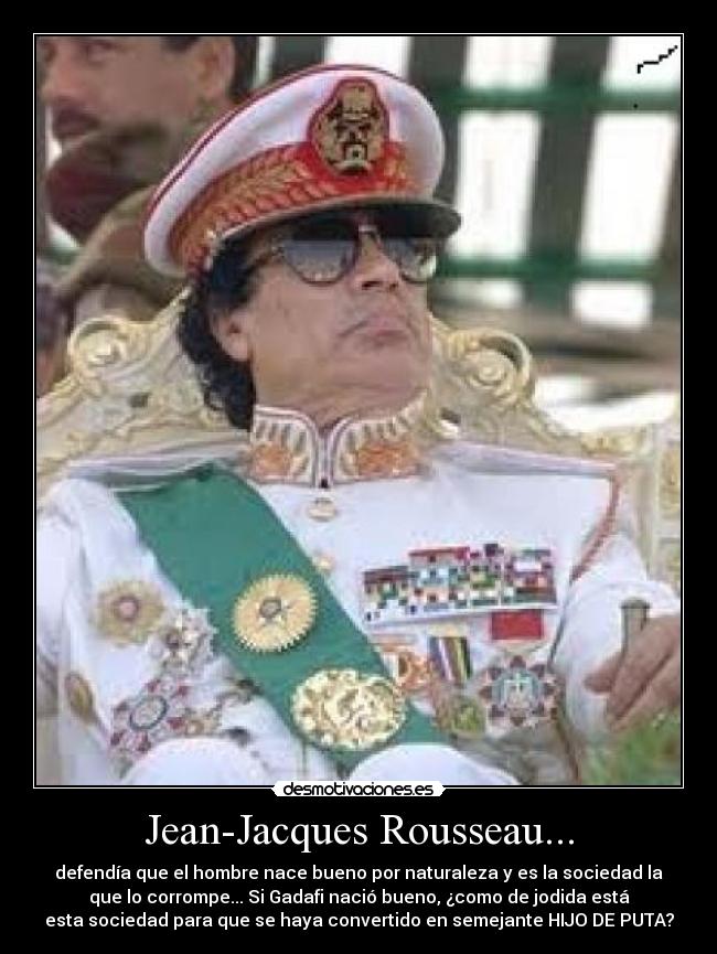 Jean-Jacques Rousseau... - defendía que el hombre nace bueno por naturaleza y es la sociedad la
que lo corrompe... Si Gadafi nació bueno, ¿como de jodida está
esta sociedad para que se haya convertido en semejante HIJO DE PUTA?