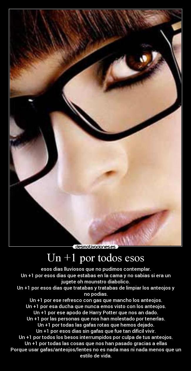 Un +1 por todos esos - esos dias lluviosos que no pudimos contemplar.
Un +1 por esos dias que estabas en la cama y no sabias si era un
jugete oh mounstro diabolico.
Un +1 por esos dias que tratabas y tratabas de limpiar los anteojos y
no podias.
Un +1 por ese refresco con gas que mancho los anteojos.
Un +1 por esa ducha que nunca emos visto con los anteojos.
Un +1 por ese apodo de Harry Potter que nos an dado.
Un +1 por las personas que nos han molestado por tenerlas.
Un +1 por todas las gafas rotas que hemos dejado.
Un +1 por esos dias sin gafas que fue tan dificil vivir.
Un +1 por todos los besos interrumpidos por culpa de tus anteojos.
Un +1 por todas las cosas que nos han pasado gracias a ellas
Porque usar gafas/anteojos/lentes no es nada mas ni nada menos que un
estilo de vida.
