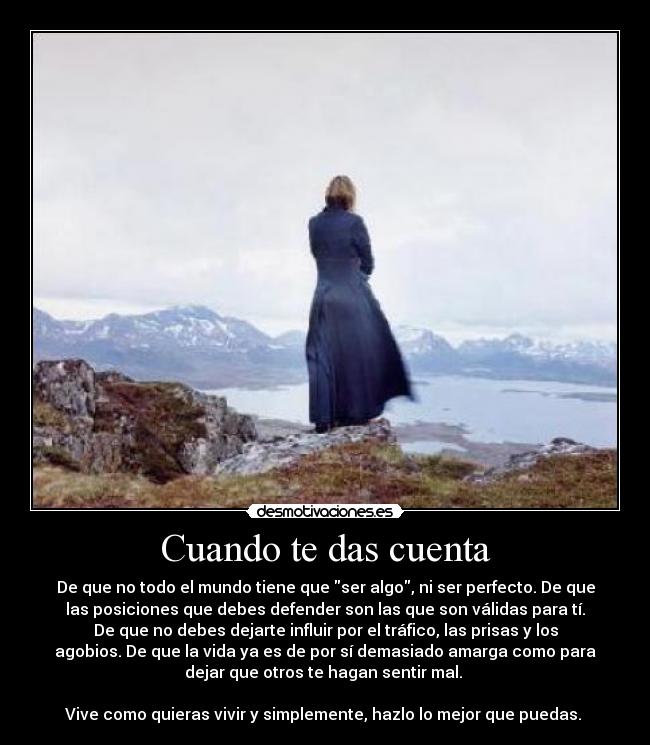 Cuando te das cuenta - De que no todo el mundo tiene que ser algo, ni ser perfecto. De que
las posiciones que debes defender son las que son válidas para tí.
De que no debes dejarte influir por el tráfico, las prisas y los
agobios. De que la vida ya es de por sí demasiado amarga como para
dejar que otros te hagan sentir mal.
Vive como quieras vivir y simplemente, hazlo lo mejor que puedas.