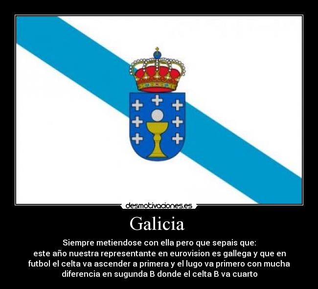 Galicia  - Siempre metiendose con ella pero que sepais que:
este año nuestra representante en eurovision es gallega y que en
futbol el celta va ascender a primera y el lugo va primero con mucha
diferencia en sugunda B donde el celta B va cuarto