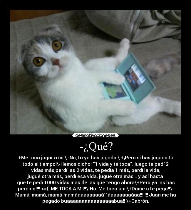 -¿Qué? - +Me toca jugar a mi \ -No, tu ya has jugado.\ +¡Pero si has jugado tu
todo el tiempo!\-Hemos dicho: 1 vida y te toca, luego te pedí 2
vidas más,perdí las 2 vidas, te pedía 1 más, perdí la vida,
jugué otra más, perdí esa vida, jugué otra más... y así hasta
que te pedí 1000 vidas más de las que tengo ahora\+Pero ya las has
perdido!!!! >=(, ME TOCA A MII!!\-No. Me toca ami\+Dame o te pego!!\-
Mamá, mamá, mamá mamáaaaaaaaaá´´áaaaaaaaáaa!!!!!!! Juan me ha
pegado buaaaaaaaaaaaaaaaabua!! \+Cabrón.