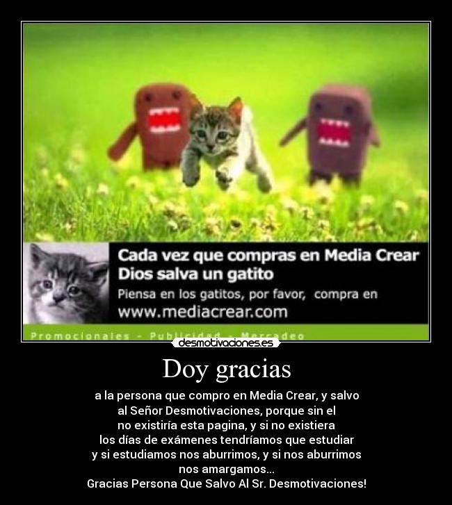 Doy gracias - a la persona que compro en Media Crear, y salvo
al Señor Desmotivaciones, porque sin el
no existiría esta pagina, y si no existiera
los días de exámenes tendríamos que estudiar
y si estudiamos nos aburrimos, y si nos aburrimos
nos amargamos...
Gracias Persona Que Salvo Al Sr. Desmotivaciones!