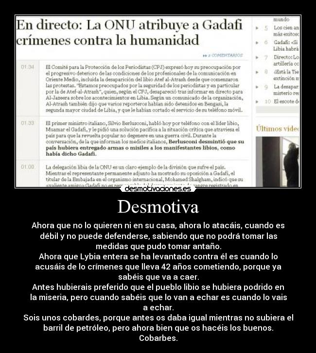 Desmotiva - Ahora que no lo quieren ni en su casa, ahora lo atacáis, cuando es
débil y no puede defenderse, sabiendo que no podrá tomar las
medidas que pudo tomar antaño.
Ahora que Lybia entera se ha levantado contra él es cuando lo
acusáis de lo crímenes que lleva 42 años cometiendo, porque ya
sabéis que va a caer.
Antes hubierais preferido que el pueblo libio se hubiera podrido en
la miseria, pero cuando sabéis que lo van a echar es cuando lo vais
a echar.
Sois unos cobardes, porque antes os daba igual mientras no subiera el
barril de petróleo, pero ahora bien que os hacéis los buenos.
Cobarbes.