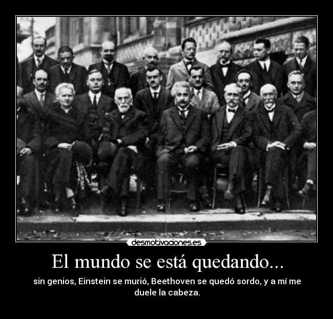 El mundo se está quedando... - sin genios, Einstein se murió, Beethoven se quedó sordo, y a mí me duele la cabeza.