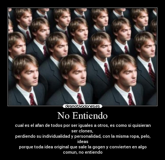 No Entiendo - cual es el afan de todos por ser iguales a otros, es como si quisieran ser clones,
perdiendo su individualidad y personalidad, con la misma ropa, pelo, ideas
porque toda idea original que sale la gogen y convierten en algo comun, no entiendo