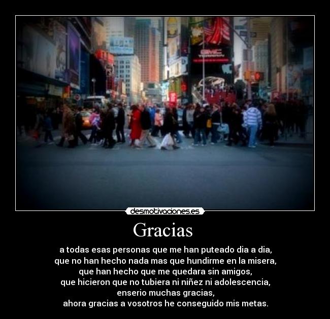 Gracias - a todas esas personas que me han puteado dia a dia,
que no han hecho nada mas que hundirme en la misera,
que han hecho que me quedara sin amigos,
que hicieron que no tubiera ni niñez ni adolescencia,
enserio muchas gracias,
ahora gracias a vosotros he conseguido mis metas.