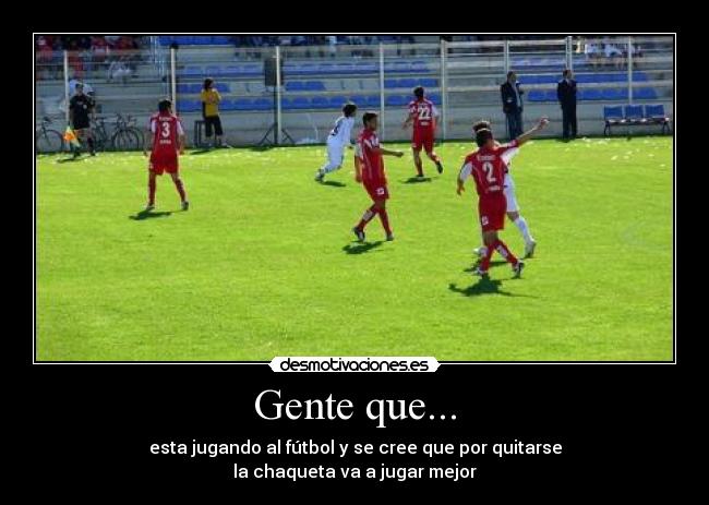 Gente que... - esta jugando al fútbol y se cree que por quitarse
la chaqueta va a jugar mejor