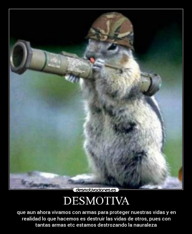 DESMOTIVA - que aun ahora vivamos con armas para proteger nuestras vidas y en
realidad lo que hacemos es destruir las vidas de otros, pues con
tantas armas etc estamos destrozando la nauraleza