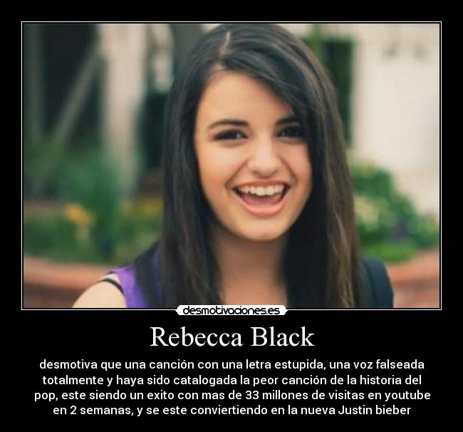 Rebecca Black - desmotiva que una canción con una letra estupida, una voz falseada
totalmente y haya sido catalogada la peor canción de la historia del
pop, este siendo un exito con mas de 33 millones de visitas en youtube
en 2 semanas, y se este conviertiendo en la nueva Justin bieber