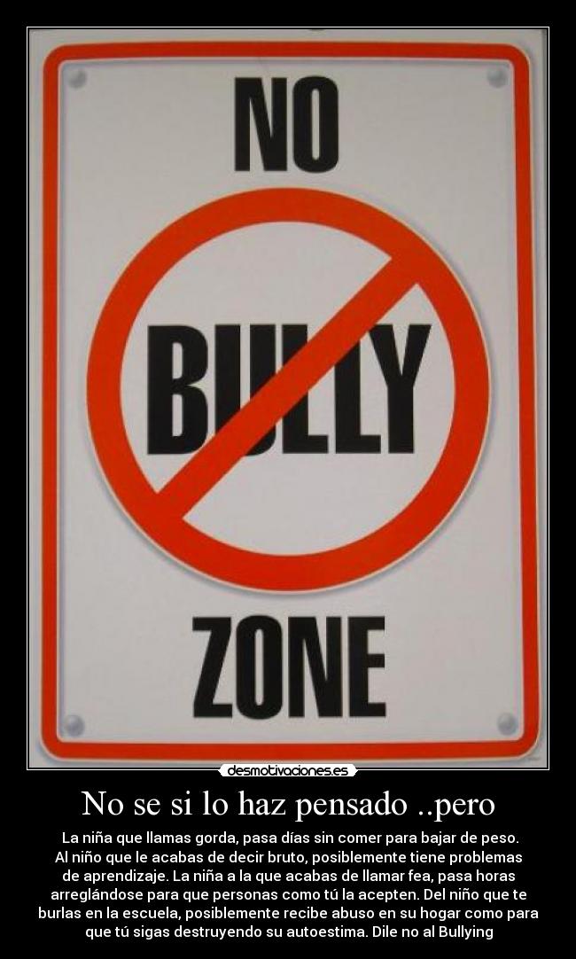 No se si lo haz pensado ..pero - La niña que llamas gorda, pasa días sin comer para bajar de peso.
Al niño que le acabas de decir bruto, posiblemente tiene problemas
de aprendizaje. La niña a la que acabas de llamar fea, pasa horas
arreglándose para que personas como tú la acepten. Del niño que te
burlas en la escuela, posiblemente recibe abuso en su hogar como para
que tú sigas destruyendo su autoestima. Dile no al Bullying