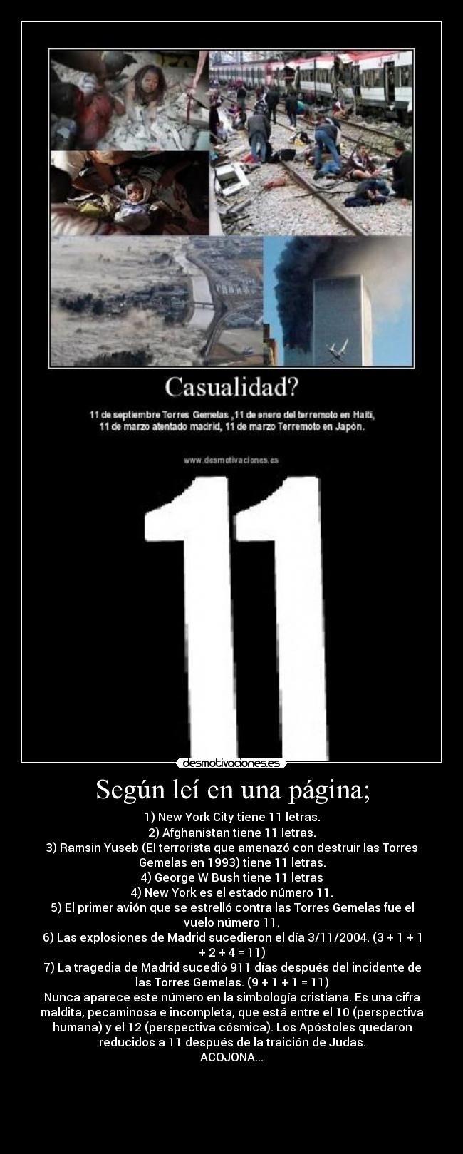 Según leí en una página; - 1) New York City tiene 11 letras.
2) Afghanistan tiene 11 letras.
3) Ramsin Yuseb (El terrorista que amenazó con destruir las Torres
Gemelas en 1993) tiene 11 letras.
4) George W Bush tiene 11 letras
4) New York es el estado número 11.
5) El primer avión que se estrelló contra las Torres Gemelas fue el
vuelo número 11.
6) Las explosiones de Madrid sucedieron el día 3/11/2004. (3 + 1 + 1
+ 2 + 4 = 11)
7) La tragedia de Madrid sucedió 911 días después del incidente de
las Torres Gemelas. (9 + 1 + 1 = 11)
Nunca aparece este número en la simbología cristiana. Es una cifra
maldita, pecaminosa e incompleta, que está entre el 10 (perspectiva
humana) y el 12 (perspectiva cósmica). Los Apóstoles quedaron
reducidos a 11 después de la traición de Judas.
ACOJONA...




