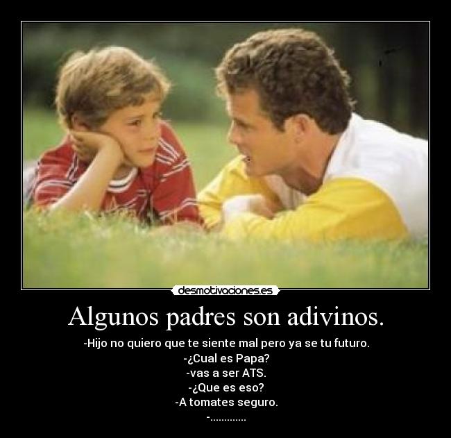 Algunos padres son adivinos. - -Hijo no quiero que te siente mal pero ya se tu futuro.
-¿Cual es Papa?
-vas a ser ATS.
-¿Que es eso?
-A tomates seguro.
-.............