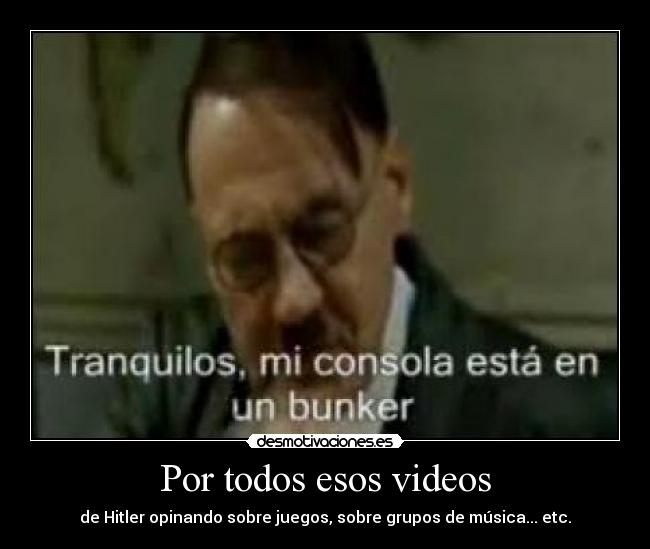 Por todos esos videos - de Hitler opinando sobre juegos, sobre grupos de música... etc.
