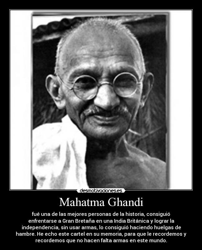 Mahatma Ghandi - fué una de las mejores personas de la historia, consiguió
enfrentarse a Gran Bretaña en una India Británica y lograr la
independencia, sin usar armas, lo consiguió haciendo huelgas de
hambre. He echo este cartel en su memoria, para que le recordemos y
recordemos que no hacen falta armas en este mundo.