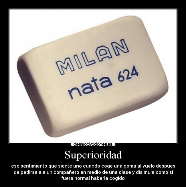 Superioridad - ese sentimiento que siente uno cuando coge una goma al vuelo despues
de pedirsela a un compañero en medio de una clase y disimula como si
fuera normal haberla cogido
