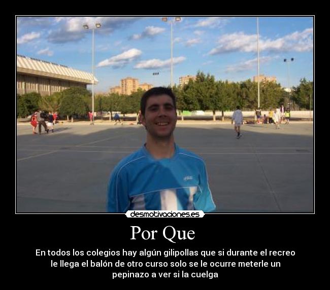 Por Que - En todos los colegios hay algún gilipollas que si durante el recreo
le llega el balón de otro curso solo se le ocurre meterle un
pepinazo a ver si la cuelga