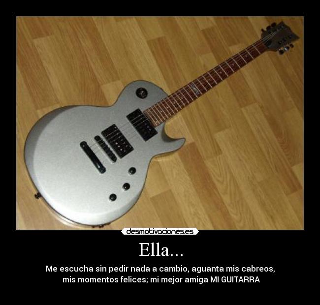 Ella... - Me escucha sin pedir nada a cambio, aguanta mis cabreos,
mis momentos felices; mi mejor amiga MI GUITARRA