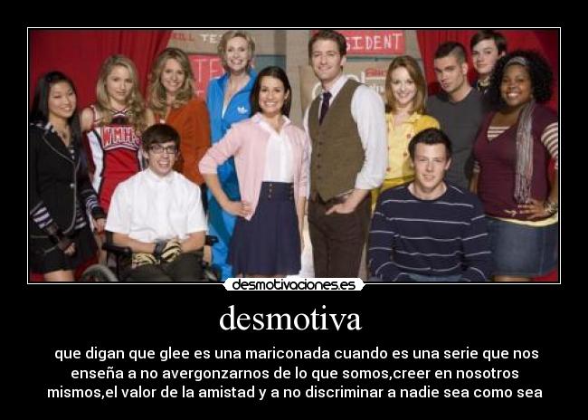 desmotiva  -  que digan que glee es una mariconada cuando es una serie que nos
enseña a no avergonzarnos de lo que somos,creer en nosotros
mismos,el valor de la amistad y a no discriminar a nadie sea como sea