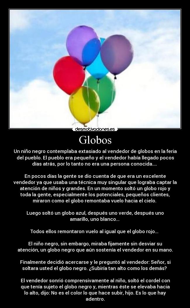 Globos - Un niño negro contemplaba extasiado al vendedor de globos en la feria
del pueblo. El pueblo era pequeño y el vendedor había llegado pocos
días atrás, por lo tanto no era una persona conocida.... 

En pocos días la gente se dio cuenta de que era un excelente
vendedor ya que usaba una técnica muy singular que lograba captar la
atención de niños y grandes. En un momento soltó un globo rojo y
toda la gente, especialmente los potenciales, pequeños clientes,
miraron como el globo remontaba vuelo hacia el cielo. 

Luego soltó un globo azul, después uno verde, después uno
amarillo, uno blanco... 

Todos ellos remontaron vuelo al igual que el globo rojo... 

El niño negro, sin embargo, miraba fijamente sin desviar su
atención, un globo negro que aún sostenía el vendedor en su mano.

Finalmente decidió acercarse y le preguntó al vendedor: Señor, si
soltara usted el globo negro. ¿Subiría tan alto como los demás? 

El vendedor sonrió comprensivamente al niño, soltó el cordel con
que tenía sujeto el globo negro y, mientras éste se elevaba hacia
lo alto, dijo: No es el color lo que hace subir, hijo. Es lo que hay
adentro.