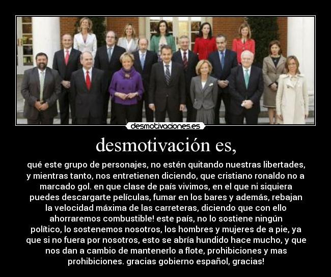 desmotivación es, - qué este grupo de personajes, no estén quitando nuestras libertades,
y mientras tanto, nos entretienen diciendo, que cristiano ronaldo no a
marcado gol. en que clase de país vivimos, en el que ni siquiera
puedes descargarte películas, fumar en los bares y además, rebajan
la velocidad máxima de las carreteras, diciendo que con ello
ahorraremos combustible! este país, no lo sostiene ningún
político, lo sostenemos nosotros, los hombres y mujeres de a pie, ya
que si no fuera por nosotros, esto se abría hundido hace mucho, y que
nos dan a cambio de mantenerlo a flote, prohibiciones y mas
prohibiciones. gracias gobierno español, gracias!