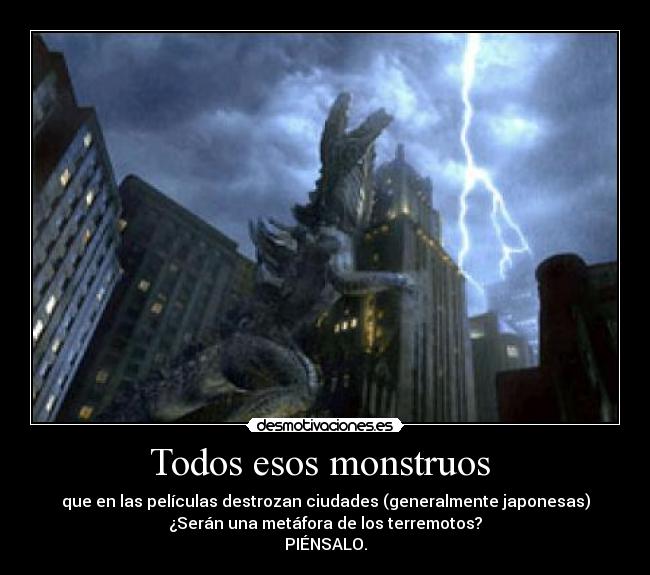 Todos esos monstruos - que en las películas destrozan ciudades (generalmente japonesas)
¿Serán una metáfora de los terremotos?
PIÉNSALO.